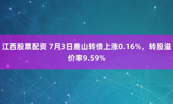 江西股票配资 7月3日鹿山转债上涨0.16%，转股溢价率9.59%