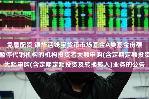 免息配资 银华活钱宝货币市场基金A类基金份额和F类基金份额恢复及暂停代销机构的机构投资者大额申购(含定期定额投资及转换转入)业务的公告
