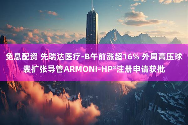 免息配资 先瑞达医疗-B午前涨超16% 外周高压球囊扩张导管ARMONI-HP®注册申请获批