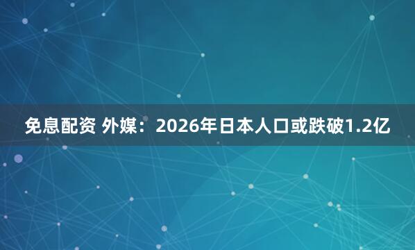免息配资 外媒：2026年日本人口或跌破1.2亿