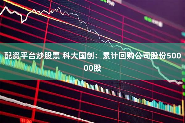 配资平台炒股票 科大国创：累计回购公司股份50000股