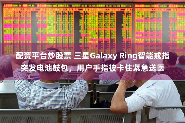 配资平台炒股票 三星Galaxy Ring智能戒指突发电池鼓包，用户手指被卡住紧急送医