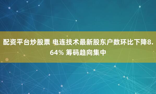 配资平台炒股票 电连技术最新股东户数环比下降8.64% 筹码趋向集中