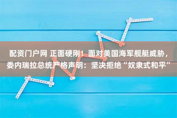 配资门户网 正面硬刚！面对美国海军舰艇威胁，委内瑞拉总统严格声明：坚决拒绝“奴隶式和平”